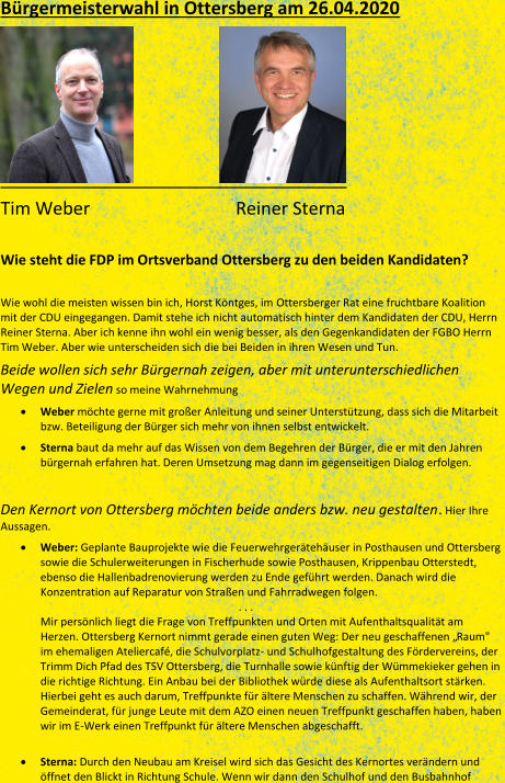Bürgermeisterwahl in Ottersberg am 26.04.2020                         Tim Weber         Reiner Sterna     Wie steht die FDP im Ortsverband Ottersberg zu den beiden Kandidaten?      Wie wohl die meisten wissen bin ich, Horst Köntges, im  Ottersberger Rat eine fruchtbare Koalition  mit der CDU eingegangen. Damit stehe ich nicht automatisch hinter dem Kandidaten der CDU, Herrn  Reiner Sterna. Aber ich kenne ihn wohl ein wenig besser, als den Gegenkandidaten der FGBO Herrn  Tim Weber. Aber wie u nterscheiden sich die bei Beiden in ihren Wesen und Tun.   Beide wollen sich sehr Bürgernah zeigen, aber mit unterunterschiedlichen  Wegen und Zielen   so meine Wahrnehmung       Weber   möchte gerne mit großer Anleitung und seiner Unterstützung, dass sich die Mitarb eit  bzw. Beteiligung der Bürger sich mehr von ihnen selbst entwickelt.       Sterna   baut da mehr auf das Wissen von dem Begehren der Bürger, die er mit den Jahren  bürgernah erfahren hat. Deren Umsetzung mag dann im gegenseitigen Dialog erfolgen.     Den  Kernort von Ottersberg möchten beide anders bzw. neu gestalten .   Hier Ihre  Aussagen.      Weber:  Geplante Bauprojekte wie die Feuerwehrgerätehäuser in Posthausen und Ottersberg  sowie die Schulerweiterungen in Fischerhude sowie Posthausen, Krippenbau Otterstedt,  ebenso die Hallenbadrenovierung werden zu Ende geführt werden. Danach wird die  Konzentration auf Reparatur von Straßen und Fahrradwegen folgen.               . . .    Mir persönlich liegt die Frage von Treffpunkten und Orten mit Aufenthaltsqualität am  Herzen. Otters berg Kernort nimmt gerade einen guten Weg: Der neu geschaffenen „Raum"  im ehemaligen Ateliercafé, die Schulvorplatz -   und Schulhofgestaltung des Fördervereins, der  Trimm Dich Pfad des TSV Ottersberg, die Turnhalle sowie künftig der Wümmekieker gehen in  die  richtige Richtung. Ein Anbau bei der Bibliothek würde diese als Aufenthaltsort stärken.  Hierbei geht es auch darum, Treffpunkte für ältere Menschen zu schaffen. Während wir, der  Gemeinderat, für junge Leute mit dem AZO einen neuen Treffpunkt geschaffen hab en, haben  wir im E - Werk einen Treffpunkt für ältere Menschen abgeschafft.        Sterna:   Durch den Neubau am Kreisel wird sich das Gesicht des Kernortes verändern und  öffnet den Blickt in Richtung Schule. Wenn wir dann den Schulhof und den Busbahnhof